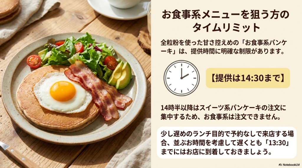甘さ控えめのお食事系パンケーキは、14時30分までの提供となっています 。少し遅めのランチで利用する場合は、並ぶ時間も考えて13時30分までにお店に到着しておきましょう